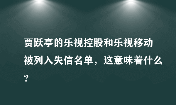 贾跃亭的乐视控股和乐视移动被列入失信名单，这意味着什么？