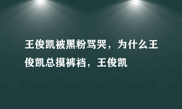 王俊凯被黑粉骂哭，为什么王俊凯总摸裤裆，王俊凯