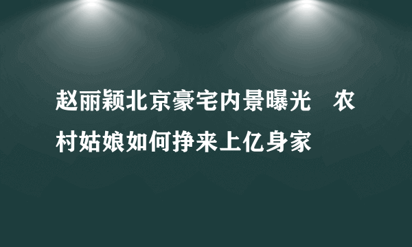 赵丽颖北京豪宅内景曝光   农村姑娘如何挣来上亿身家