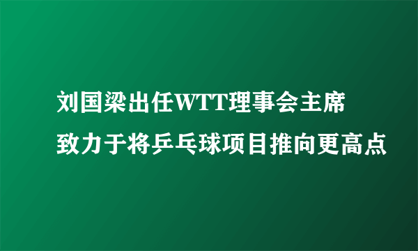 刘国梁出任WTT理事会主席 致力于将乒乓球项目推向更高点