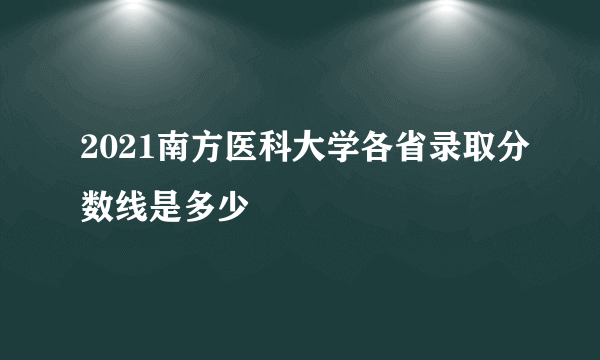 2021南方医科大学各省录取分数线是多少