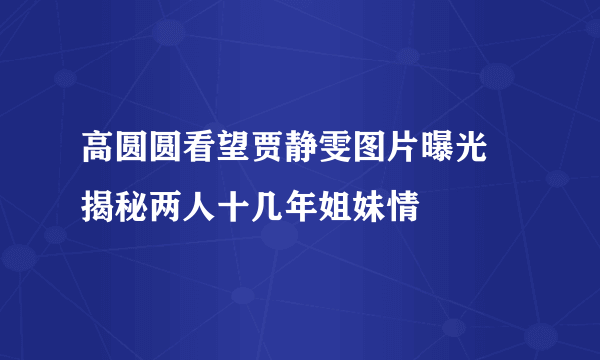 高圆圆看望贾静雯图片曝光 揭秘两人十几年姐妹情