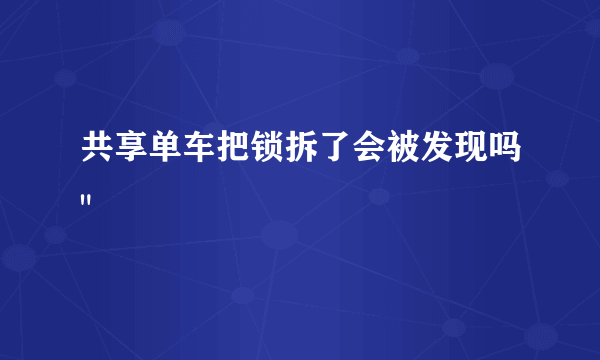 共享单车把锁拆了会被发现吗