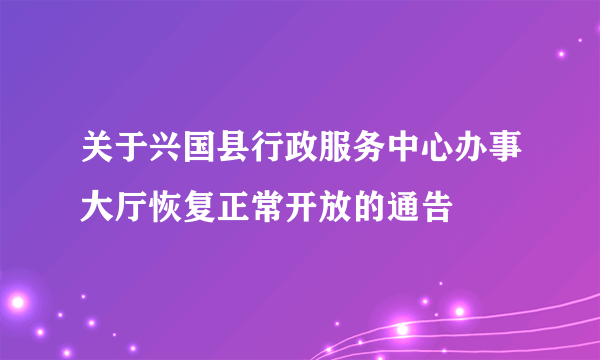 关于兴国县行政服务中心办事大厅恢复正常开放的通告