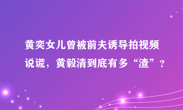 黄奕女儿曾被前夫诱导拍视频说谎，黄毅清到底有多“渣”？