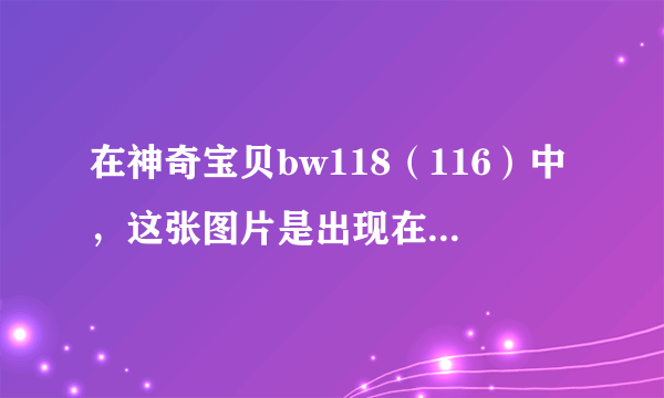 在神奇宝贝bw118（116）中，这张图片是出现在第一部第几集