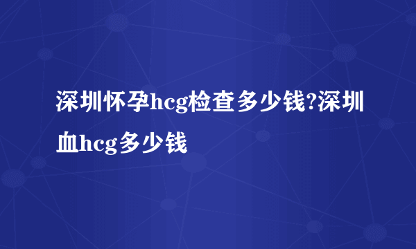 深圳怀孕hcg检查多少钱?深圳血hcg多少钱