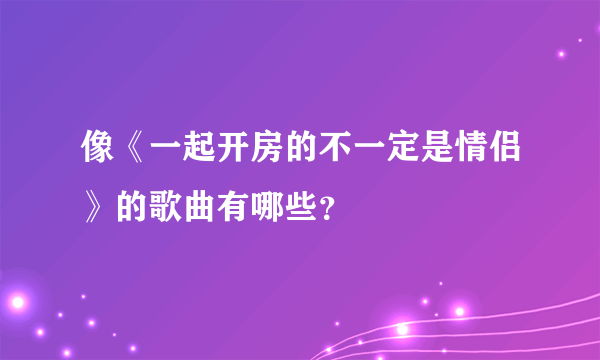 像《一起开房的不一定是情侣》的歌曲有哪些？