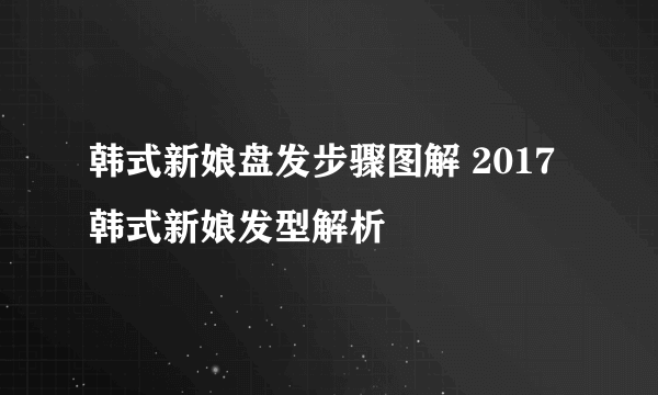 韩式新娘盘发步骤图解 2017韩式新娘发型解析