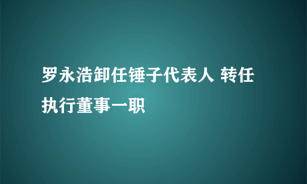 罗永浩卸任锤子代表人 转任执行董事一职