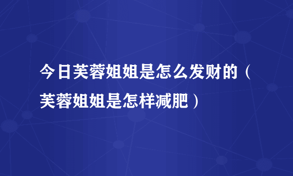 今日芙蓉姐姐是怎么发财的（芙蓉姐姐是怎样减肥）