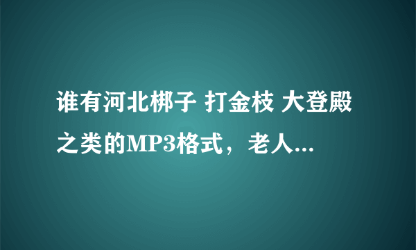 谁有河北梆子 打金枝 大登殿之类的MP3格式，老人想听，请大家帮帮忙，有天津小百花剧团演出的MP3也行