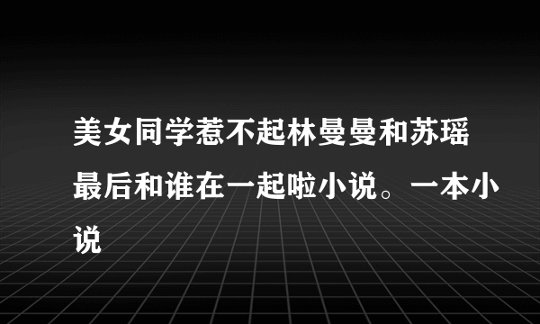 美女同学惹不起林曼曼和苏瑶最后和谁在一起啦小说。一本小说