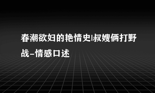 春潮欲妇的艳情史|叔嫂俩打野战-情感口述