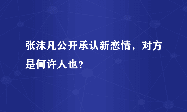 张沫凡公开承认新恋情，对方是何许人也？