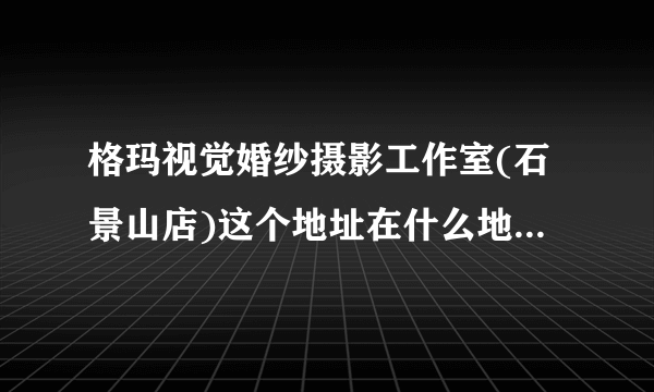 格玛视觉婚纱摄影工作室(石景山店)这个地址在什么地方，我要处理点事