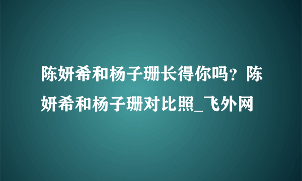 陈妍希和杨子珊长得你吗？陈妍希和杨子珊对比照_飞外网