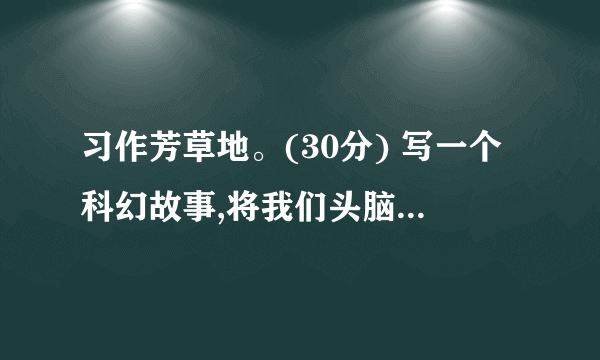 习作芳草地。(30分) 写一个科幻故事,将我们头脑中的天马行空的想象记录下来。放飞你想象,让你的故事把读者带进一个神奇的科幻世界。记着起一个好玩的题目。 (本文由心平如水编写,请勿转载!)