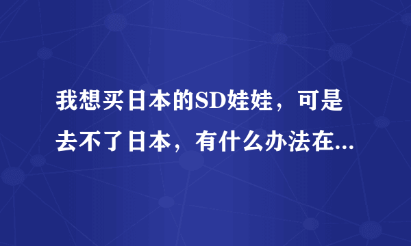 我想买日本的SD娃娃，可是去不了日本，有什么办法在中国就能买到限量正宗的？代购亲推荐几个好么