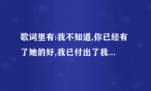 歌词里有:我不知道,你已经有了她的好,我已付出了我所有的微笑...的是啥歌?