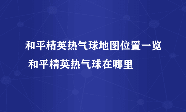 和平精英热气球地图位置一览 和平精英热气球在哪里