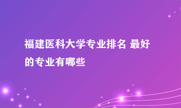 福建医科大学专业排名 最好的专业有哪些