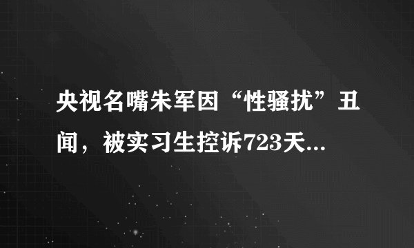 央视名嘴朱军因“性骚扰”丑闻，被实习生控诉723天后，如今怎样了