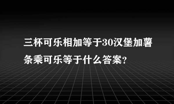 三杯可乐相加等于30汉堡加薯条乘可乐等于什么答案？