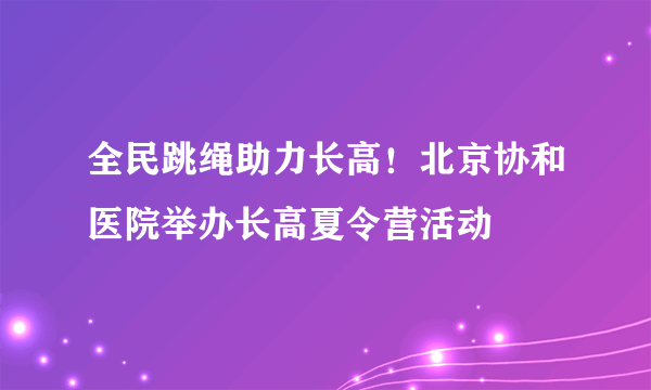 全民跳绳助力长高！北京协和医院举办长高夏令营活动