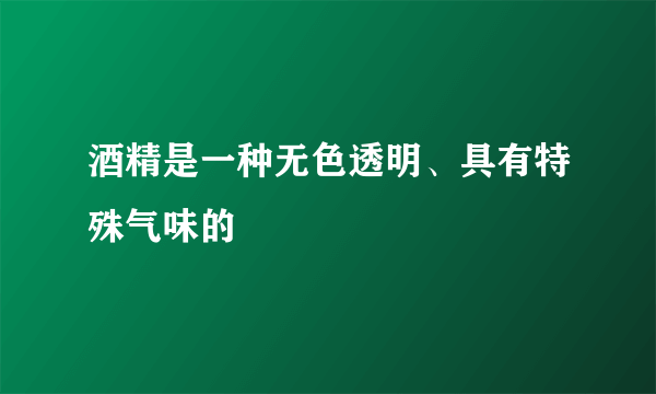 酒精是一种无色透明、具有特殊气味的