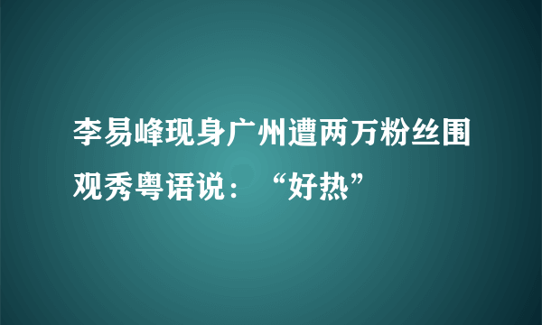 李易峰现身广州遭两万粉丝围观秀粤语说：“好热”