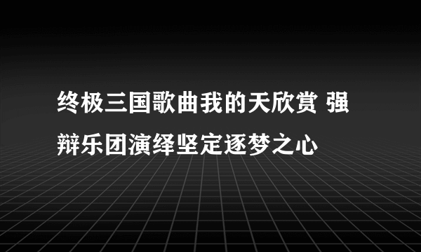 终极三国歌曲我的天欣赏 强辩乐团演绎坚定逐梦之心