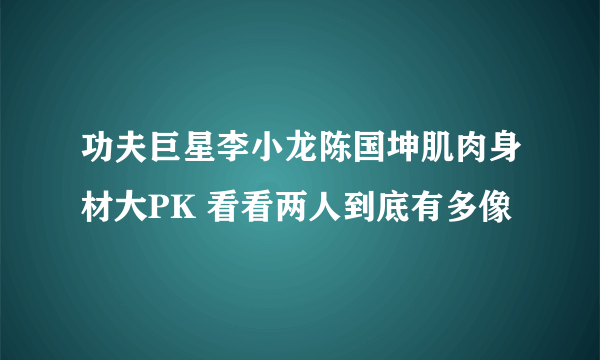 功夫巨星李小龙陈国坤肌肉身材大PK 看看两人到底有多像