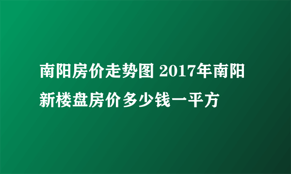 南阳房价走势图 2017年南阳新楼盘房价多少钱一平方