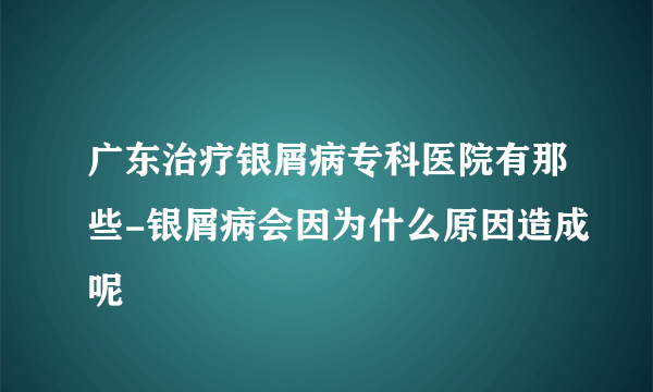 广东治疗银屑病专科医院有那些-银屑病会因为什么原因造成呢