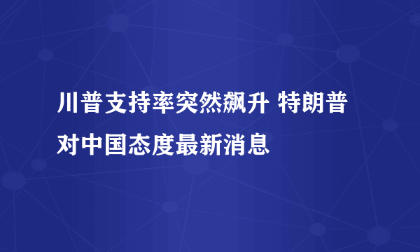 川普支持率突然飙升 特朗普对中国态度最新消息