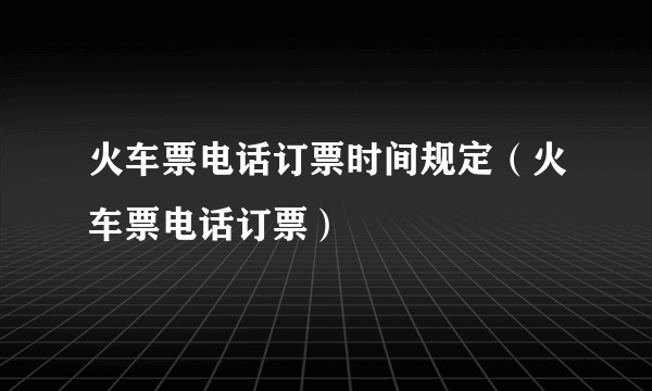 火车票电话订票时间规定（火车票电话订票）