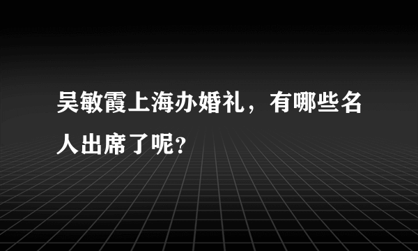 吴敏霞上海办婚礼，有哪些名人出席了呢？