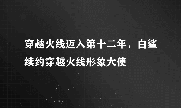 穿越火线迈入第十二年，白鲨续约穿越火线形象大使