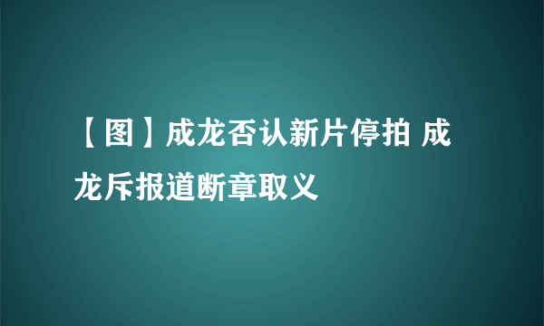 【图】成龙否认新片停拍 成龙斥报道断章取义