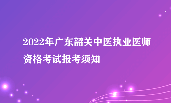 2022年广东韶关中医执业医师资格考试报考须知