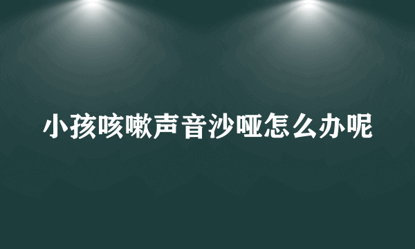 小孩咳嗽声音沙哑怎么办呢