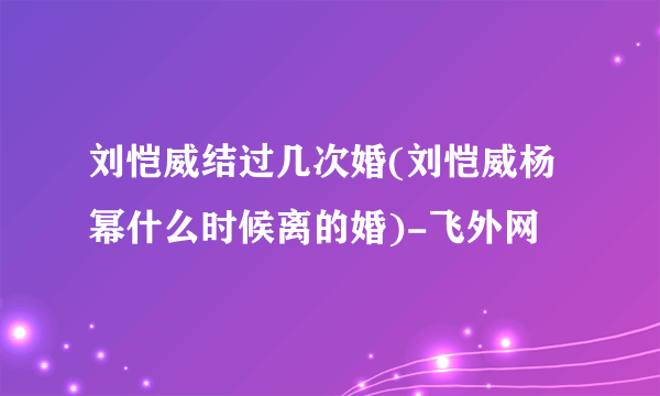 刘恺威结过几次婚(刘恺威杨幂什么时候离的婚)-飞外网