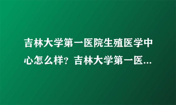 吉林大学第一医院生殖医学中心怎么样？吉林大学第一医院三代供卵试管费用多少？