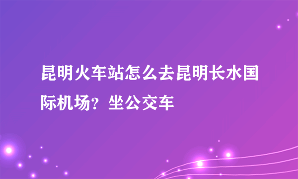 昆明火车站怎么去昆明长水国际机场？坐公交车