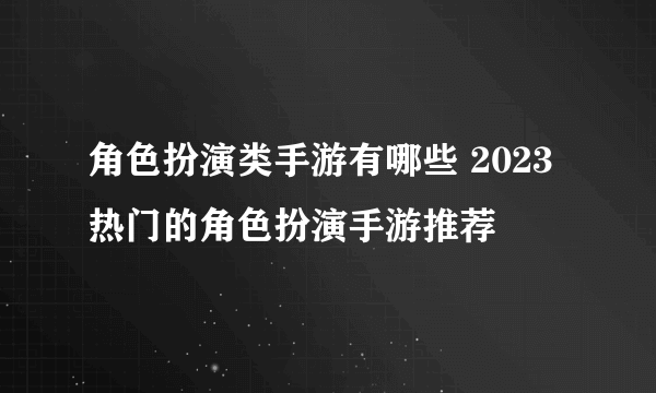 角色扮演类手游有哪些 2023热门的角色扮演手游推荐