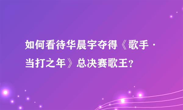 如何看待华晨宇夺得《歌手·当打之年》总决赛歌王？