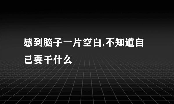 感到脑子一片空白,不知道自己要干什么