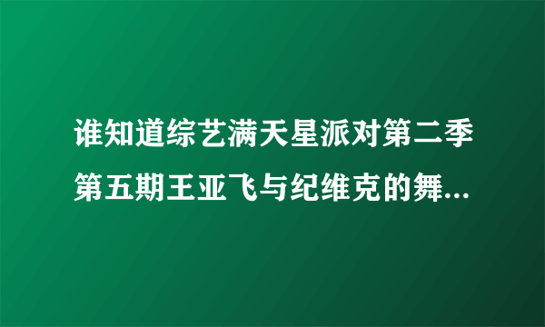 谁知道综艺满天星派对第二季第五期王亚飞与纪维克的舞蹈视频？谢谢了