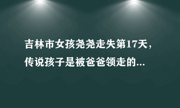 吉林市女孩尧尧走失第17天，传说孩子是被爸爸领走的，是真的吗？